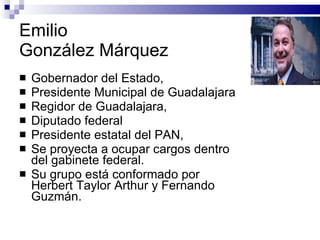 Emilio  González Márquez  Gobernador del Estado,  Presidente Municipal de Guadalajara Regidor de Guadalajara,  Diputado federal Presidente estatal del PAN,  Se proyecta a ocupar cargos dentro del gabinete federal.  Su grupo está conformado por Herbert Taylor Arthur y Fernando Guzmán.  