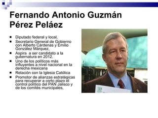 Fernando Antonio Guzmán  Pérez Peláez Diputado federal y local, Secretario General de Gobierno con Alberto Cárdenas y Emilio González Márquez,  Aspira  a ser candidato a la gubernatura en 2012.  Uno de los políticos más influyentes a nivel nacional en la derecha mexicana Relación con la Iglesia Católica Promotor de alianzas estratégicas para recuperar a corto plazo el control político del PAN Jalisco y de los comités municipales,  