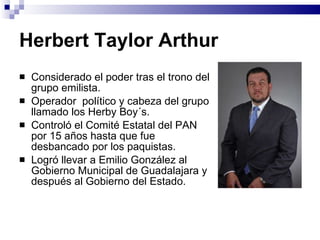 Herbert Taylor Arthur Considerado el poder tras el trono del grupo emilista. Operador  político y cabeza del grupo llamado los Herby Boy´s.  Controló el Comité Estatal del PAN por 15 años hasta que fue desbancado por los paquistas.  Logró llevar a Emilio González al Gobierno Municipal de Guadalajara y después al Gobierno del Estado.  