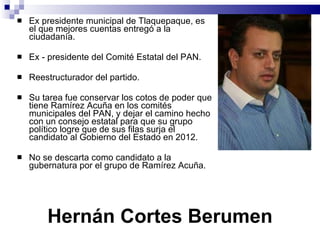 Hernán Cortes Berumen Ex presidente municipal de Tlaquepaque, es el que mejores cuentas entregó a la ciudadanía.  Ex - presidente del Comité Estatal del PAN. Reestructurador del partido. Su tarea fue conservar los cotos de poder que tiene Ramírez Acuña en los comités municipales del PAN, y dejar el camino hecho con un consejo estatal para que su grupo político logre que de sus filas surja el candidato al Gobierno del Estado en 2012.  No se descarta como candidato a la gubernatura por el grupo de Ramírez Acuña.  