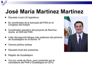 José María Martínez Martínez Diputado Local LIX legislatura Ex coordinador de la bancada del PAN en el Congreso del Estado  Coordinador operativo del proyecto de Ramírez Acuña  al CEN del PAN Líder del segundo bloque más poderoso del panismo de Guadalajara en el distrito 14 Carrera política exitosa Diputado local dos ocasiones Regidor de Guadalajara Con luz verde de Paco, para contender por la candidatura del PAN a Guadalajara en 2012. 