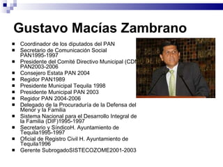Gustavo Macías Zambrano Coordinador de los diputados del PAN Secretario de Comunicación Social PAN1995-1997 Presidente del Comité Directivo Municipal (CDM) PAN2003-2006  Consejero Estata PAN 2004 Regidor PAN1989  Presidente Municipal Tequila 1998 Presidente Municipal PAN 2003  Regidor PAN 2004-2006 Delegado de la Procuraduría de la Defensa del Menor y la Familia Sistema Nacional para el Desarrollo Integral de la Familia (DIF)1995-1997 Secretario y SíndicoH. Ayuntamiento de Tequila1995-1997 Oficial de Registro Civil H. Ayuntamiento de Tequila1996  Gerente SubrogadoSISTECOZOME2001-2003 