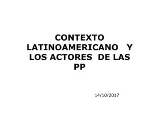 14/10/2017
CONTEXTO
LATINOAMERICANO Y
LOS ACTORES DE LAS
PP
 