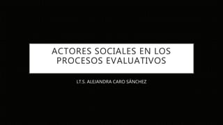 ACTORES SOCIALES EN LOS
PROCESOS EVALUATIVOS
LT.S. ALEJANDRA CARO SÁNCHEZ
 