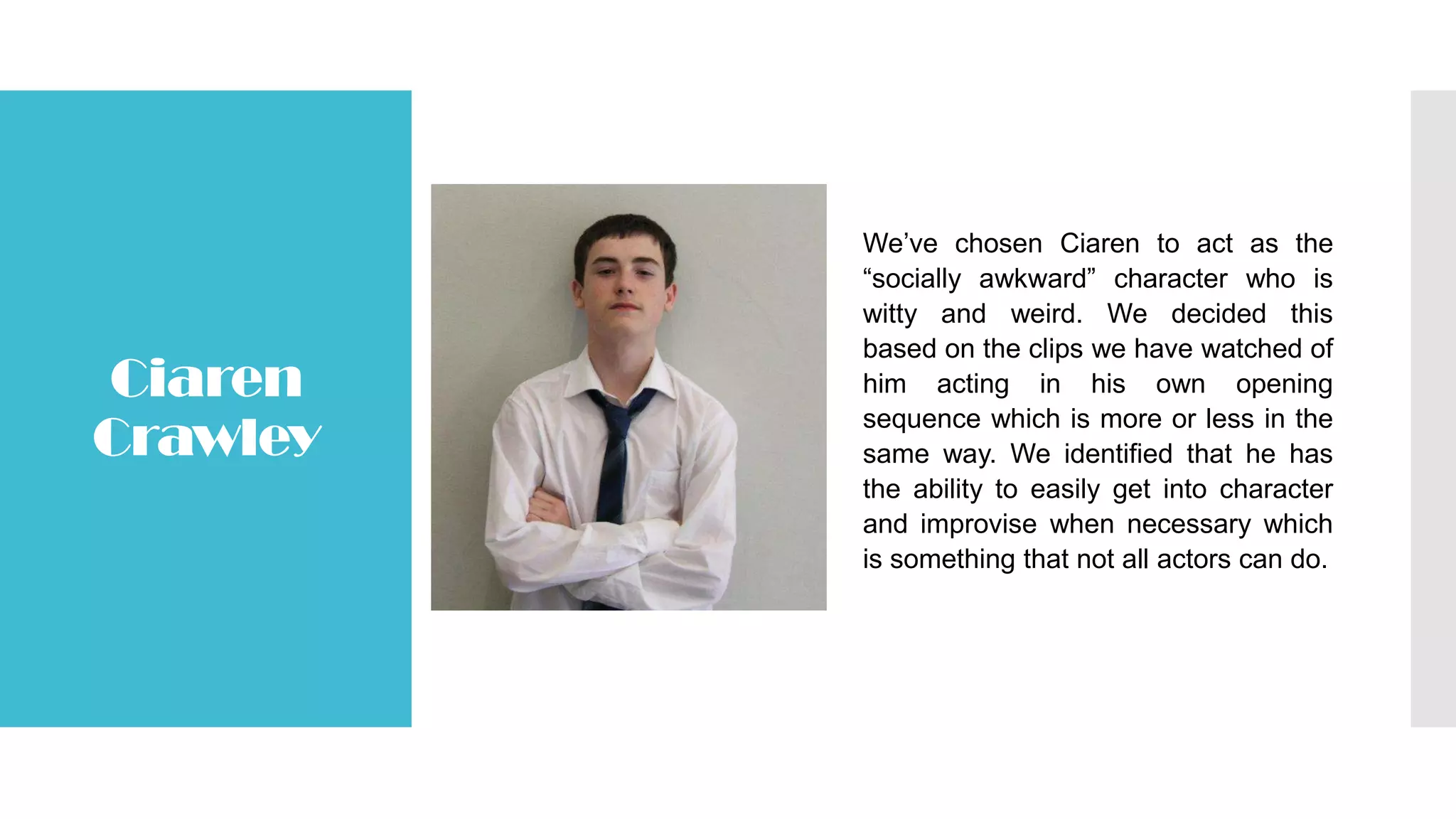 Ciaren
Crawley
We’ve chosen Ciaren to act as the
“socially awkward” character who is
witty and weird. We decided this
based on the clips we have watched of
him acting in his own opening
sequence which is more or less in the
same way. We identified that he has
the ability to easily get into character
and improvise when necessary which
is something that not all actors can do.
 