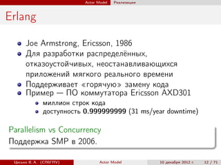 Actor Model   Реализации



Erlang

      Joe Armstrong, Ericsson, 1986
      Для разработки распределённых,
      отказоустойчивых, неостанавливающихся
      приложений мягкого реального времени
      Поддерживает «горячую» замену кода
      Пример — ПО коммутатора Ericsson AXD301
              миллион строк кода
              доступность 0.999999999 (31 ms/year downtime)

Parallelism vs Concurrency
Поддержка SMP в 2006.

 Цесько В. А. (СПбГПУ)           Actor Model         10 декабря 2012 г.   12 / 71
 