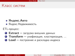 Actor Model   Наш опыт



Класс систем


      Яндекс.Авто
      Яндекс.Недвижимость
ETL-процесс:
  1 Extract — загрузка внешних данных
  2 Transform — унификация, кластеризация, ...
  3 Load — построение и раскладка индекса



 Цесько В. А. (СПбГПУ)          Actor Model       10 декабря 2012 г.   14 / 71
 