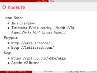 Actor Model   Akka



О проекте
Jonas Bon´r:
          e
     Java Champion
     Terracotta JVM clustering, JRockit JVM,
     AspectWerkz AOP, Eclipse AspectJ
Ресурсы:
     http://akka.io/docs/
     http://letitcrash.com/
Код:
     https://github.com/akka/akka
     Apache V2 license

 Цесько В. А. (СПбГПУ)          Actor Model   10 декабря 2012 г.   16 / 71
 