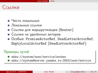Actor Model   Akka



Ссылки

      Чисто локальные
      Локальные ссылки
      Ссылки для маршрутизации (Router)
      Ссылки на удалённых акторов
      Особые: PromiseActorRef, DeadLetterActorRef,
      EmptyLocalActorRef (DeadLetterActorRef)

Примеры путей
      akka://system/user/service/worker
      akka://system@server.yandex.ru:2552/user/service


 Цесько В. А. (СПбГПУ)          Actor Model   10 декабря 2012 г.   19 / 71
 