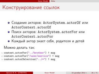 Actor Model   Akka



Конструирование ссылок

          Создание акторов: ActorSystem.actorOf или
          ActorContext.actorOf
          Поиск акторов: ActorSystem.actorFor или
          ActorContext.actorFor
          Каждый актор знает себя, родителя и детей
    Можно делать так:
1   context.actorFor("../brother") ! msg
2   context.actorFor("/user/service") ! msg
3   context.actorSelection("../*") ! msg



     Цесько В. А. (СПбГПУ)          Actor Model   10 декабря 2012 г.   20 / 71
 