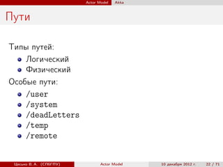 Actor Model   Akka



Пути

Типы путей:
    Логический
    Физический
Особые пути:
    /user
    /system
    /deadLetters
    /temp
    /remote


 Цесько В. А. (СПбГПУ)          Actor Model   10 декабря 2012 г.   22 / 71
 