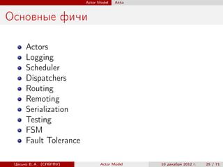 Actor Model   Akka



Основные фичи

      Actors
      Logging
      Scheduler
      Dispatchers
      Routing
      Remoting
      Serialization
      Testing
      FSM
      Fault Tolerance

 Цесько В. А. (СПбГПУ)          Actor Model   10 декабря 2012 г.   25 / 71
 