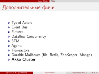 Actor Model   Akka



Дополнительные фичи

      Typed Actors
      Event Bus
      Futures
      Dataﬂow Concurrency
      STM
      Agents
      Transactors
      Durable Mailboxes (ﬁle, Redis, ZooKeeper, Mongo)
      Akka Cluster


 Цесько В. А. (СПбГПУ)          Actor Model   10 декабря 2012 г.   26 / 71
 