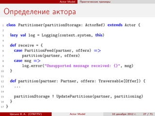 Actor Model   Практические примеры



 Определение актора
 1   class Partitioner(partitionStorage: ActorRef) extends Actor {
 2
 3       lazy val log = Logging(context.system, this)
 4
 5       def receive = {
 6         case PartitionFeed(partner, offers) =>
 7             partition(partner, offers)
 8         case msg =>
 9             log.error("Unsupported message received: {}", msg)
10       }
11

12       def partition(partner: Partner, offers: Traversable[Offer]) {
13         ...
14
15           partitionStorage ! UpdatePartitions(partner, partitioning)
16       }
17   }
         Цесько В. А. (СПбГПУ)          Actor Model                   10 декабря 2012 г.   27 / 71
 