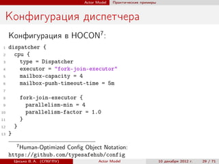 Actor Model   Практические примеры



 Конфигурация диспетчера
     Конфигурация в HOCON7 :
 1   dispatcher {
 2     cpu {
 3       type = Dispatcher
 4       executor = "fork-join-executor"
 5       mailbox-capacity = 4
 6       mailbox-push-timeout-time = 5m
 7

 8            fork-join-executor {
 9              parallelism-min = 4
10              parallelism-factor = 1.0
11            }
12       }
13   }
          7
        Human-Optimized Conﬁg Object Notation:
     https://github.com/typesafehub/config
         Цесько В. А. (СПбГПУ)           Actor Model                   10 декабря 2012 г.   29 / 71
 