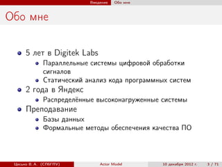 Введение   Обо мне



Обо мне

      5 лет в Digitek Labs
              Параллельные системы цифровой обработки
              сигналов
              Статический анализ кода программных систем
      2 года в Яндекс
              Распределённые высоконагруженные системы
      Преподавание
              Базы данных
              Формальные методы обеспечения качества ПО



 Цесько В. А. (СПбГПУ)         Actor Model      10 декабря 2012 г.   3 / 71
 