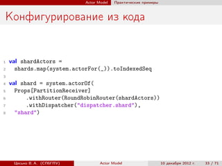 Actor Model   Практические примеры



Конфигурирование из кода


1   val shardActors =
2     shards.map(system.actorFor(_)).toIndexedSeq
3
4   val shard = system.actorOf(
5     Props[PartitionReceiver]
6         .withRouter(RoundRobinRouter(shardActors))
7         .withDispatcher("dispatcher.shard"),
8     "shard")




     Цесько В. А. (СПбГПУ)          Actor Model                   10 декабря 2012 г.   33 / 71
 