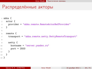 Actor Model   Практические примеры



 Распределённые акторы

 1   akka {
 2     actor {
 3       provider = "akka.remote.RemoteActorRefProvider"
 4     }
 5
 6       remote {
 7         transport = "akka.remote.netty.NettyRemoteTransport"
 8
 9           netty {
10             hostname = "server.yandex.ru"
11             port = 2553
12           }
13       }
14   }


         Цесько В. А. (СПбГПУ)          Actor Model                   10 декабря 2012 г.   34 / 71
 
