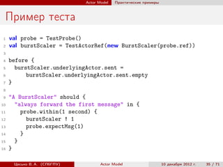 Actor Model   Практические примеры



 Пример теста
 1   val probe = TestProbe()
 2   val burstScaler = TestActorRef(new BurstScaler(probe.ref))
 3
 4   before {
 5     burstScaler.underlyingActor.sent =
 6         burstScaler.underlyingActor.sent.empty
 7   }
 8
 9   "A BurstScaler" should {
10     "always forward the first message" in {
11       probe.within(1 second) {
12         burstScaler ! 1
13         probe.expectMsg(1)
14       }
15     }
16   }

      Цесько В. А. (СПбГПУ)          Actor Model                   10 декабря 2012 г.   35 / 71
 