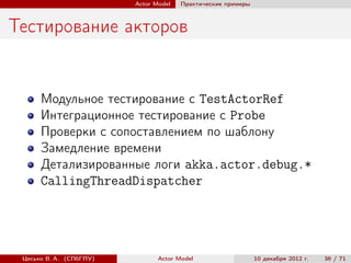 Actor Model   Практические примеры



Тестирование акторов


      Модульное тестирование с TestActorRef
      Интеграционное тестирование с Probe
      Проверки с сопоставлением по шаблону
      Замедление времени
      Детализированные логи akka.actor.debug.*
      CallingThreadDispatcher




 Цесько В. А. (СПбГПУ)          Actor Model                   10 декабря 2012 г.   36 / 71
 