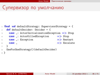 Actor Model   Практические примеры



Супервизор по умолчанию


1   ﬁnal val defaultStrategy: SupervisorStrategy = {
2     def defaultDecider: Decider = {
3       case _: ActorInitializationException => Stop
4       case _: ActorKilledException      => Stop
5       case _: Exception                 => Restart
6       case _                            => Escalate
7     }
8     OneForOneStrategy()(defaultDecider)
9   }




     Цесько В. А. (СПбГПУ)          Actor Model                   10 декабря 2012 г.   38 / 71
 
