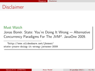 Введение   Disclaimer



Disclaimer


Must Watch
Jonas Bon´r. State: You’re Doing It Wrong — Alternative
         e
Concurrency Paradigms For The JVMa . JavaOne 2009.
  a
   http://www.slideshare.net/jboner/
state-youre-doing-it-wrong-javaone-2009




 Цесько В. А. (СПбГПУ)       Actor Model         10 декабря 2012 г.   4 / 71
 