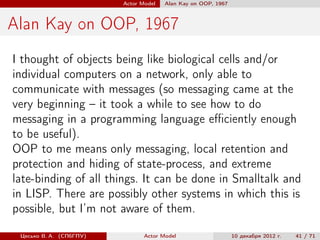 Actor Model   Alan Kay on OOP, 1967



Alan Kay on OOP, 1967
I thought of objects being like biological cells and/or
individual computers on a network, only able to
communicate with messages (so messaging came at the
very beginning – it took a while to see how to do
messaging in a programming language eﬃciently enough
to be useful).
OOP to me means only messaging, local retention and
protection and hiding of state-process, and extreme
late-binding of all things. It can be done in Smalltalk and
in LISP. There are possibly other systems in which this is
possible, but I’m not aware of them.

 Цесько В. А. (СПбГПУ)          Actor Model                    10 декабря 2012 г.   41 / 71
 