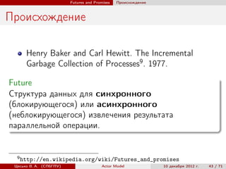 Futures and Promises   Происхождение



Происхождение

       Henry Baker and Carl Hewitt. The Incremental
       Garbage Collection of Processes9 . 1977.

Future
Структура данных для синхронного
(блокирующегося) или асинхронного
(неблокирующегося) извлечения результата
параллельной операции.


  9
      http://en.wikipedia.org/wiki/Futures_and_promises
 Цесько В. А. (СПбГПУ)                  Actor Model             10 декабря 2012 г.   43 / 71
 