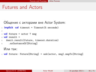 Futures and Promises   Аkka Futures



Futures and Actors

    Общение с акторами вне Actor System:
1   implicit val timeout = Timeout(5 seconds)
2

3   val future = actor ? msg
4   val result =
5     Await.result(future, timeout.duration)
6       .asInstanceOf[String]

    Или так:
1   val future: Future[String] = ask(actor, msg).mapTo[String]




     Цесько В. А. (СПбГПУ)                  Actor Model            10 декабря 2012 г.   45 / 71
 