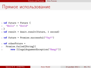 Futures and Promises   Аkka Futures



Прямое использование

1   val future = Future {
2     "Hello" + "World"
3   }
4   val result = Await.result(future, 1 second)

1   val future = Promise.successful("Yay!")

1   val otherFuture =
2     Promise.failed[String](
3         new IllegalArgumentException("Bang!"))




     Цесько В. А. (СПбГПУ)                  Actor Model            10 декабря 2012 г.   46 / 71
 