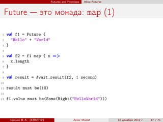 Futures and Promises   Аkka Futures



 Future — это монада: map (1)

 1   val f1 = Future {
 2     "Hello" + "World"
 3   }
 4

 5   val f2 = f1 map { x =>
 6     x.length
 7   }
 8
 9   val result = Await.result(f2, 1 second)
10

11   result must be(10)
12
13   f1.value must be(Some(Right("HelloWorld")))



      Цесько В. А. (СПбГПУ)                  Actor Model            10 декабря 2012 г.   47 / 71
 