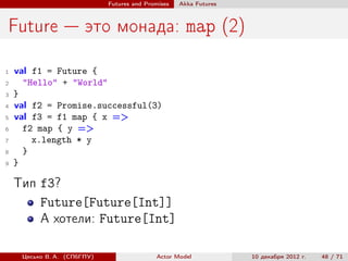 Futures and Promises   Аkka Futures



Future — это монада: map (2)

1   val f1 = Future {
2     "Hello" + "World"
3   }
4   val f2 = Promise.successful(3)
5   val f3 = f1 map { x =>
6     f2 map { y =>
7       x.length * y
8     }
9   }

    Тип f3?
        Future[Future[Int]]
        А хотели: Future[Int]

     Цесько В. А. (СПбГПУ)                  Actor Model            10 декабря 2012 г.   48 / 71
 