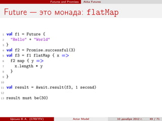 Futures and Promises   Аkka Futures



 Future — это монада: flatMap

 1   val f1 = Future {
 2     "Hello" + "World"
 3   }
 4   val f2 = Promise.successful(3)
 5   val f3 = f1 flatMap { x =>
 6     f2 map { y =>
 7       x.length * y
 8     }
 9   }
10

11   val result = Await.result(f3, 1 second)
12
13   result must be(30)



      Цесько В. А. (СПбГПУ)                  Actor Model            10 декабря 2012 г.   49 / 71
 