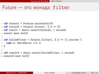 Futures and Promises   Аkka Futures



 Future — это монада: filter

 1   val future1 = Promise.successful(4)
 2   val future2 = future1.filter(_ % 2 == 0)
 3   val result = Await.result(future2, 1 second)
 4   result must be(4)
 5
 6   val failedFilter = future1.filter(_ % 2 == 1).recover {
 7     case m: MatchError => 0
 8   }
 9

10   val result2 = Await.result(failedFilter, 1 second)
11   result2 must be(0)




      Цесько В. А. (СПбГПУ)                  Actor Model            10 декабря 2012 г.   50 / 71
 