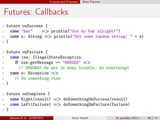 Futures and Promises   Аkka Futures



Futures: Callbacks
1   future onSuccess {
2     case "bar"    => println("Got my bar alright!")
3     case x: String => println("Got some random string: " + x)
4   }

1   future onFailure {
2     case ise: IllegalStateException
3       if ise.getMessage == "OHNOES" =>
4         // OHNOES! We are in deep trouble, do something!
5     case e: Exception =>
6       // Do something else
7   }

1   future onComplete {
2     case Right(result) => doSomethingOnSuccess(result)
3     case Left(failure) => doSomethingOnFailure(failure)
4   }
     Цесько В. А. (СПбГПУ)                  Actor Model            10 декабря 2012 г.   54 / 71
 