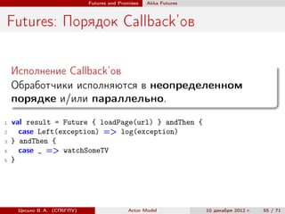 Futures and Promises   Аkka Futures



Futures: Порядок Callback’ов

    Исполнение Callback’ов
    Обработчики исполняются в неопределенном
    порядке и/или параллельно.
1   val result = Future { loadPage(url) } andThen {
2     case Left(exception) => log(exception)
3   } andThen {
4     case _ => watchSomeTV
5   }




     Цесько В. А. (СПбГПУ)                  Actor Model            10 декабря 2012 г.   55 / 71
 