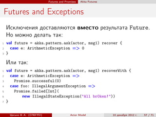 Futures and Promises   Аkka Futures



Futures and Exceptions
    Исключения доставляются вместо результата Future.
    Но можно делать так:
1   val future = akka.pattern.ask(actor, msg1) recover {
2     case e: ArithmeticException => 0
3   }

    Или так:
1   val future = akka.pattern.ask(actor, msg1) recoverWith {
2     case e: ArithmeticException =>
3       Promise.successful(0)
4     case foo: IllegalArgumentException =>
5       Promise.failed[Int](
6           new IllegalStateException("All br0ken!"))
7   }


     Цесько В. А. (СПбГПУ)                  Actor Model            10 декабря 2012 г.   57 / 71
 