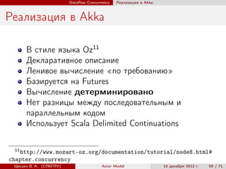 Dataﬂow Concurrency   Реализация в Akka



Реализация в Akka

      В стиле языка Oz11
      Декларативное описание
      Ленивое вычисление «по требованию»
      Базируется на Futures
      Вычисление детерминировано
      Нет разницы между последовательным и
      параллельным кодом
      Использует Scala Delimited Continuations

 11
   http://www.mozart-oz.org/documentation/tutorial/node8.html#
chapter.concurrency
 Цесько В. А. (СПбГПУ)                  Actor Model                10 декабря 2012 г.   59 / 71
 