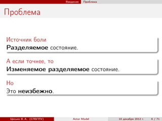 Введение   Проблема



Проблема

Источник боли
Разделяемое состояние.

А если точнее, то
Изменяемое разделяемое состояние.

Но
Это неизбежно.



 Цесько В. А. (СПбГПУ)       Actor Model       10 декабря 2012 г.   6 / 71
 