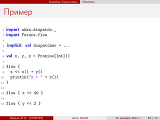 Dataﬂow Concurrency   Примеры



 Пример
 1   import akka.dispatch._
 2   import Future.flow
 3
 4   implicit val dispatcher = ...
 5
 6   val x, y, z = Promise[Int]()
 7
 8   flow {
 9     z << x() + y()
10     println("z = " + z())
11   }
12
13   flow { x << 40 }
14
15   flow { y << 2 }


      Цесько В. А. (СПбГПУ)                  Actor Model      10 декабря 2012 г.   64 / 71
 
