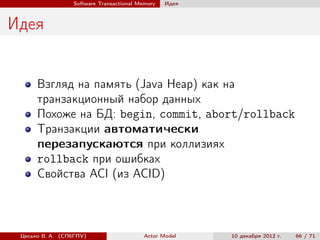 Software Transactional Memory   Идея



Идея


      Взгляд на память (Java Heap) как на
      транзакционный набор данных
      Похоже на БД: begin, commit, abort/rollback
      Транзакции автоматически
      перезапускаются при коллизиях
      rollback при ошибках
      Свойства ACI (из ACID)



 Цесько В. А. (СПбГПУ)                   Actor Model    10 декабря 2012 г.   66 / 71
 