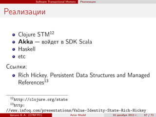 Software Transactional Memory   Реализации



Реализации

      Clojure STM12
      Akka — войдет в SDK Scala
      Haskell
      etc
Ссылки:
    Rich Hickey. Persistent Data Structures and Managed
    References13

 12
   http://clojure.org/state
 13
   http:
//www.infoq.com/presentations/Value-Identity-State-Rich-Hickey
 Цесько В. А. (СПбГПУ)                   Actor Model          10 декабря 2012 г.   67 / 71
 