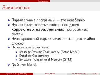 Заключение



Заключение

      Параллельные программы — это неизбежно
      Нужны более простые способы создания
      корректных параллельных программных
      систем
      Низкоуровневый параллелизм — это чрезвычайно
      сложно
      Но есть альтернативы:
              Message-Passing Concurrency (Actor Model)
              Dataﬂow Concurrency
              Software Transactional Memory (STM)
      No Silver Bullet

 Цесько В. А. (СПбГПУ)          Actor Model       10 декабря 2012 г.   71 / 71
 