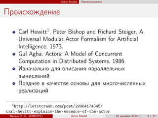 Actor Model   Происхождение



Происхождение

      Carl Hewitt1 , Peter Bishop and Richard Steiger. A
      Universal Modular Actor Formalism for Artiﬁcial
      Intelligence. 1973.
      Gul Agha. Actors: A Model of Concurrent
      Computation in Distributed Systems. 1986.
      Изначально для описания параллельных
      вычислений
      Позднее в качестве основы для многочисленных
      реализаций

  1
   http://letitcrash.com/post/20964174345/
carl-hewitt-explains-the-essence-of-the-actor
 Цесько В. А. (СПбГПУ)          Actor Model            10 декабря 2012 г.   8 / 71
 