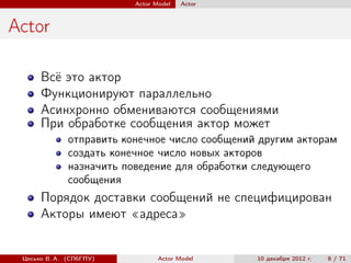 Actor Model   Actor



Actor

      Всё это актор
      Функционируют параллельно
      Асинхронно обмениваются сообщениями
      При обработке сообщения актор может
              отправить конечное число сообщений другим акторам
              создать конечное число новых акторов
              назначить поведение для обработки следующего
              сообщения
      Порядок доставки сообщений не специфицирован
      Акторы имеют «адреса»


 Цесько В. А. (СПбГПУ)           Actor Model    10 декабря 2012 г.   9 / 71
 