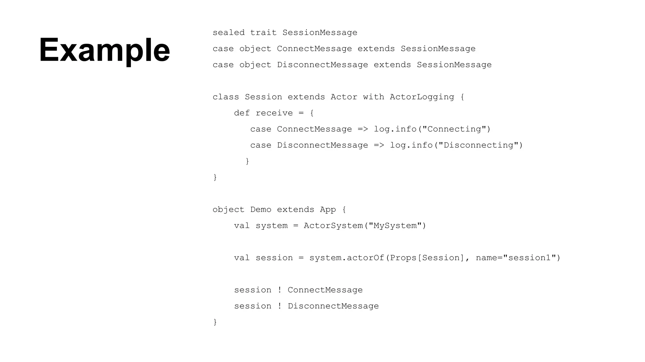 Example
sealed trait SessionMessage
case object ConnectMessage extends SessionMessage
case object DisconnectMessage extends SessionMessage
class Session extends Actor with ActorLogging {
def receive = {
case ConnectMessage => log.info("Connecting")
case DisconnectMessage => log.info("Disconnecting")
}
}
object Demo extends App {
val system = ActorSystem("MySystem")
val session = system.actorOf(Props[Session], name="session1")
session ! ConnectMessage
session ! DisconnectMessage
}
 