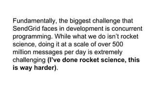 Fundamentally, the biggest challenge that
SendGrid faces in development is concurrent
programming. While what we do isn’t rocket
science, doing it at a scale of over 500
million messages per day is extremely
challenging (I’ve done rocket science, this
is way harder).
 