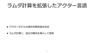 ラムダ計算を拡張したアクター⾔語
• アクターモデルの操作的意味論を記述
• ラムダ計算に、並⾏の概念を導⼊して実現
4
 