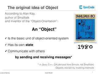 According to Alan Kay,
author of Smalltalk  
and inventor of the “Object-Orientation”:
3
The original idea of Object
An “Object”
✓ Is the basic unit of object-oriented system
✓ Has its own state
✓ Communicate with others  
by sending and receiving messages*
* in Java, C++, C# (derived from Simula, not Smalltalk)
Objects interact by invoking methods
1980
Lorenzo Nicora Actor Model
 