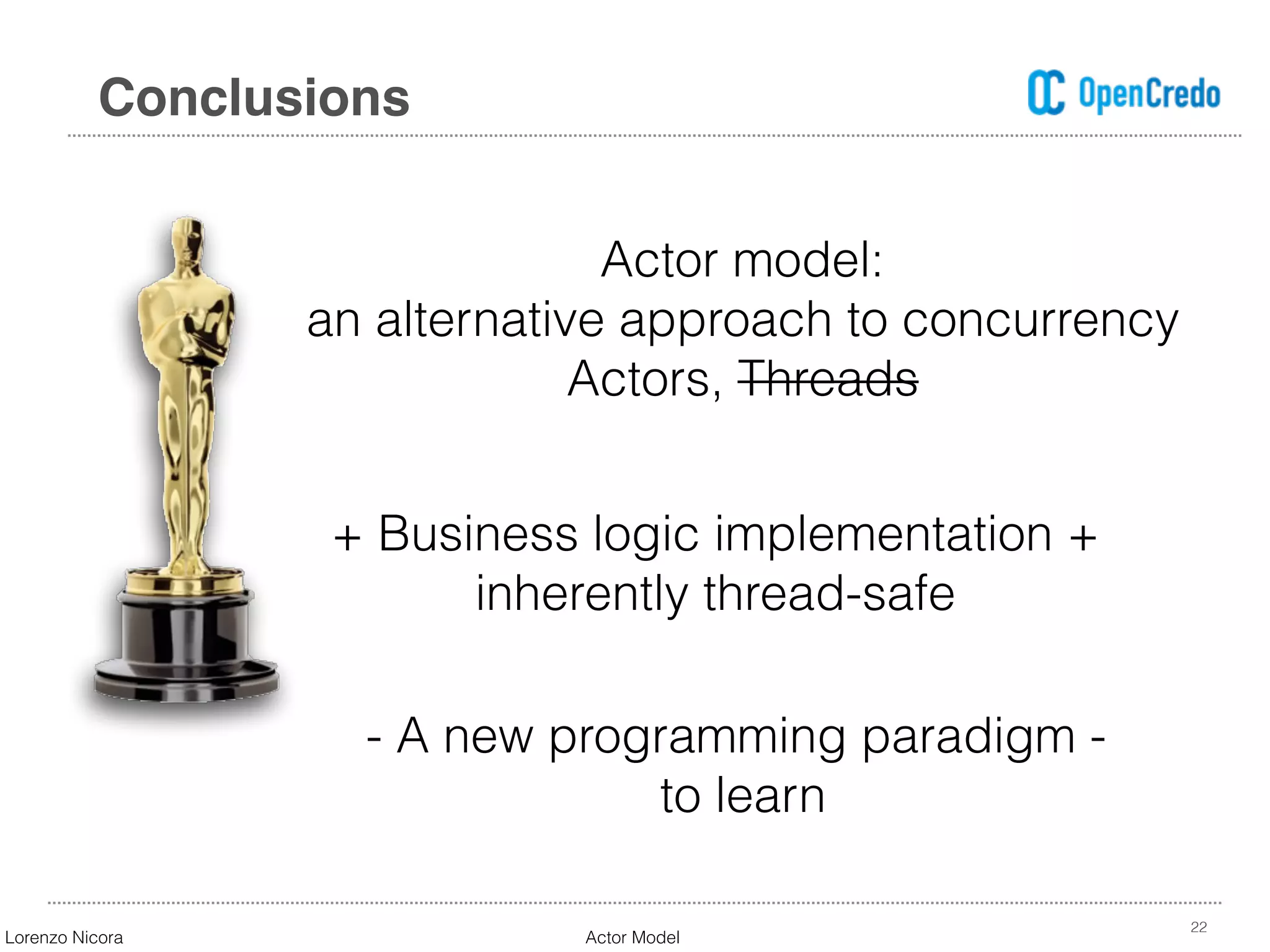 22
Conclusions
Actor model:  
an alternative approach to concurrency 
Actors, Threads
+ Business logic implementation +  
inherently thread-safe
- A new programming paradigm -  
to learn
Lorenzo Nicora Actor Model
 